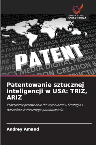 Patentowanie sztucznej inteligencji w USA: TRIZ, ARIZ: Praktyczny przewodnik dla wynalazców Strategie i narz¿dzia skutecznego patentowania von Wydawnictwo Nasza Wiedza