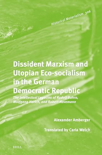 Dissident Marxism and Utopian Eco-socialism in the German Democratic Republic: The Intellectual Legacies of Rudolf Bahro, Wolfgang Harich, and Robert Havemann (Historical Materialism Book, 306)