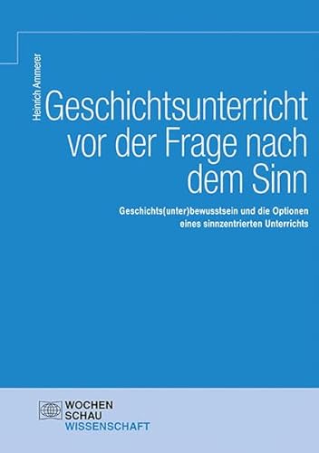 Geschichtsunterricht vor der Frage nach dem Sinn: Geschichts(unter)bewusstsein und die Optionen eines sinnzentrierten Unterrichts (Wochenschau Wissenschaft)