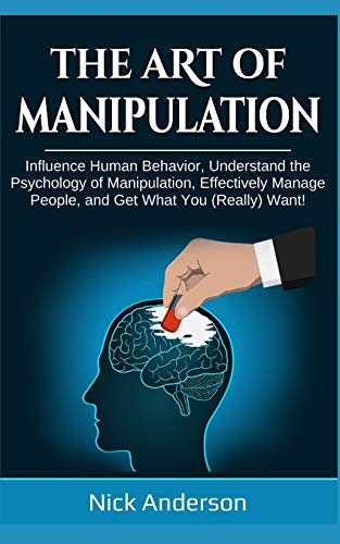 The Art of Manipulation: Influence Human Behavior, Understand the Psychology of Manipulation, Effectively Manage People, and Get What You (Really) Want!