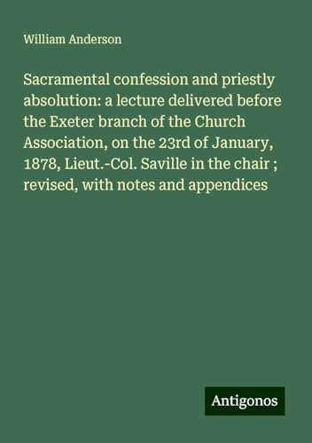 Sacramental confession and priestly absolution: a lecture delivered before the Exeter branch of the Church Association, on the 23rd of January, 1878, ... chair ; revised, with notes and appendices Sacramental confession and priestly absolution: a lecture delivered before the Exeter branch of the Church Association, on the 23rd of January, 1878, ... chair ; revised, with notes and appendices von Antigonos Verlag