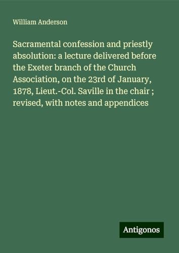 Sacramental confession and priestly absolution: a lecture delivered before the Exeter branch of the Church Association, on the 23rd of January, 1878, ... chair ; revised, with notes and appendices Sacramental confession and priestly absolution: a lecture delivered before the Exeter branch of the Church Association, on the 23rd of January, 1878, ... chair ; revised, with notes and appendices von Antigonos Verlag