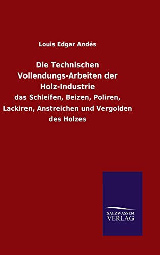 Die Technischen Vollendungs-Arbeiten der Holz-Industrie: das Schleifen, Beizen, Poliren, Lackiren, Anstreichen und Vergolden des Holzes