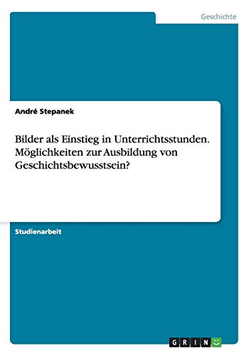 Bilder als Einstieg in Unterrichtsstunden. Möglichkeiten zur Ausbildung von Geschichtsbewusstsein? Bilder als Einstieg in Unterrichtsstunden. Möglichkeiten zur Ausbildung von Geschichtsbewusstsein? von Books on Demand