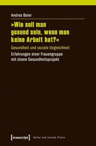 »Wie soll man gesund sein, wenn man keine Arbeit hat?«: Gesundheit und soziale Ungleichheit. Erfahrungen einer Frauengruppe mit einem Gesundheitsprojekt (Kultur und soziale Praxis)