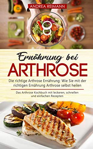 Ernährung bei Arthrose: Die richtige Arthrose Ernährung: Wie Sie mit der richtigen Ernährung Arthrose selbst heilen: Das Arthrose Kochbuch mit leckeren, schnellen und einfachen Rezepten