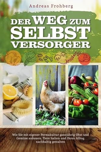 Der Weg zum Selbstversorger: Wie Sie mit eigener Permakultur ganzjährig Obst und Gemüse anbauen, Tiere halten und Ihren Alltag nachhaltig gestalten