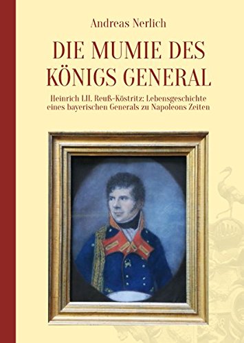 Die Mumie des Königs General: Heinrich LII. Reuß-Köstritz: Lebensgeschichte eines bayerischen Generals zu Napoleons Zeiten Die Mumie des Königs General: Heinrich LII. Reuß-Köstritz: Lebensgeschichte eines bayerischen Generals zu Napoleons Zeiten von Nerlich, Prof. Dr. Andreas