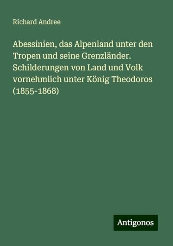Abessinien, das Alpenland unter den Tropen und seine Grenzländer. Schilderungen von Land und Volk vornehmlich unter König Theodoros (1855-1868) von Antigonos Verlag