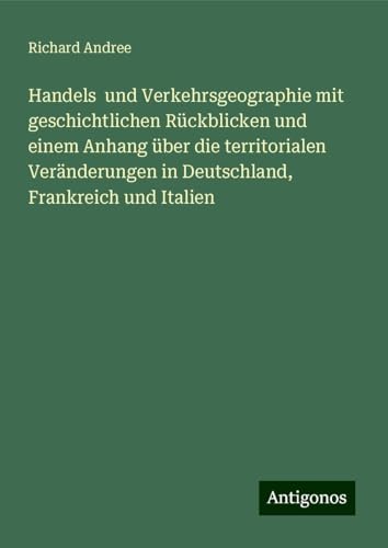Handels und Verkehrsgeographie mit geschichtlichen Rückblicken und einem Anhang über die territorialen Veränderungen in Deutschland, Frankreich und Italien Handels und Verkehrsgeographie mit geschichtlichen Rückblicken und einem Anhang über die territorialen Veränderungen in Deutschland, Frankreich und Italien von Antigonos Verlag