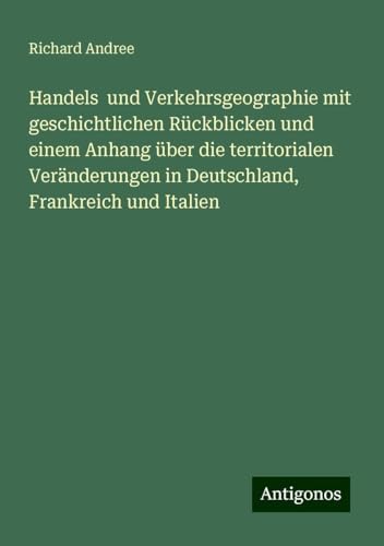 Handels und Verkehrsgeographie mit geschichtlichen Rückblicken und einem Anhang über die territorialen Veränderungen in Deutschland, Frankreich und Italien Handels und Verkehrsgeographie mit geschichtlichen Rückblicken und einem Anhang über die territorialen Veränderungen in Deutschland, Frankreich und Italien von Antigonos Verlag