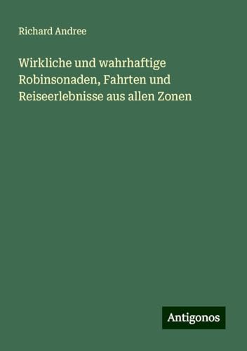 Wirkliche und wahrhaftige Robinsonaden, Fahrten und Reiseerlebnisse aus allen Zonen Wirkliche und wahrhaftige Robinsonaden, Fahrten und Reiseerlebnisse aus allen Zonen von Antigonos Verlag