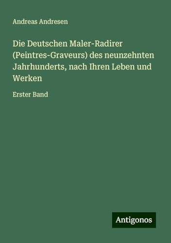 Die Deutschen Maler-Radirer (Peintres-Graveurs) des neunzehnten Jahrhunderts, nach Ihren Leben und Werken: Erster Band von Antigonos Verlag