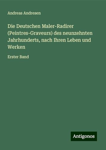 Die Deutschen Maler-Radirer (Peintres-Graveurs) des neunzehnten Jahrhunderts, nach Ihren Leben und Werken: Erster Band von Antigonos Verlag