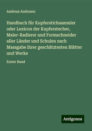 Handbuch für Kupferstichsammler oder Lexicon der Kupferstecher, Maler-Radierer und Formschneider aller Länder und Schulen nach Massgabe ihrer geschätztesten Blätter und Werke: Erster Band von Antigonos Verlag