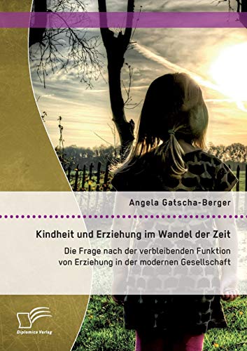 Kindheit und Erziehung im Wandel der Zeit: Die Frage nach der verbleibenden Funktion von Erziehung in der modernen Gesellschaft von Diplomica Verlag