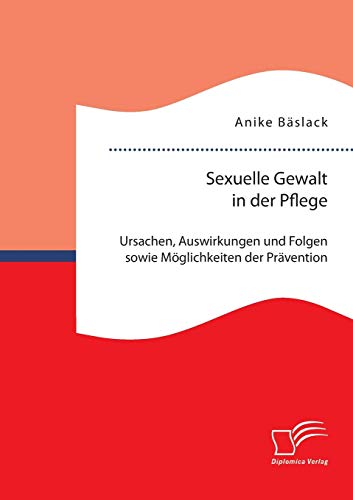 Sexuelle Gewalt in der Pflege: Ursachen, Auswirkungen und Folgen sowie Möglichkeiten der Prävention und Intervention von Diplomica Verlag