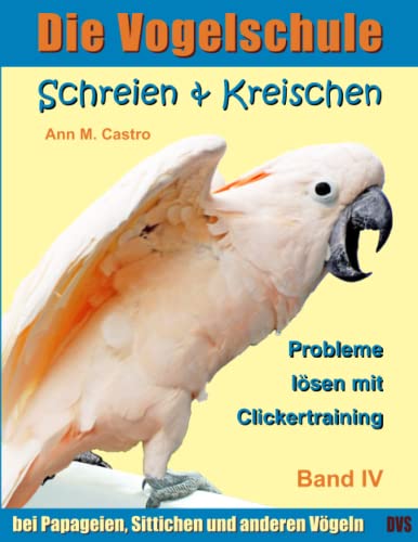 Schreien & Kreischen bei Papageien, Sittichen und anderen Vögeln: Probleme lösen mit Clickertraining. Die Vogelschule (Die Vogelschule - Clickertraining, Band 4)