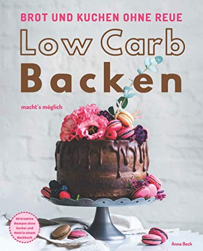 Brot und Kuchen ohne Reue - Low Carb Backen macht´s möglich: 60 kreative Rezepte ohne Zucker und Mehl in einem Backbuch
