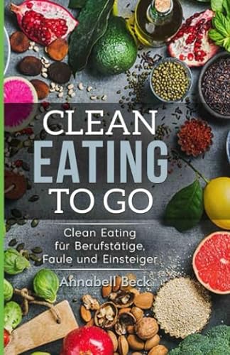 Clean Eating To Go: Clean Eating für Berufstätige, Faule und Einsteiger