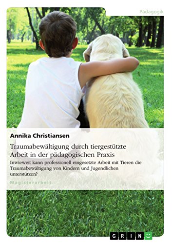 Traumabewältigung durch tiergestützte Arbeit in der pädagogischen Praxis: Inwieweit kann professionell eingesetzte Arbeit mit Tieren die Traumabewältigung von Kindern und Jugendlichen unterstützen?