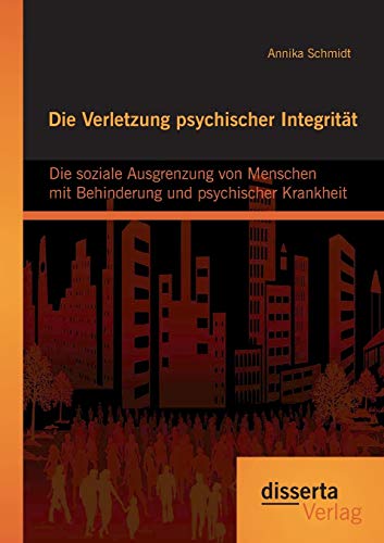 Die Verletzung psychischer Integrität: Die soziale Ausgrenzung von Menschen mit Behinderung und psychischer Krankheit Die Verletzung psychischer Integrität: Die soziale Ausgrenzung von Menschen mit Behinderung und psychischer Krankheit