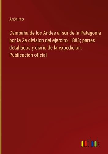 Campaña de los Andes al sur de la Patagonia por la 2a division del ejercito, 1883; partes detallados y diario de la expedicion. Publicacion oficial von Outlook Verlag