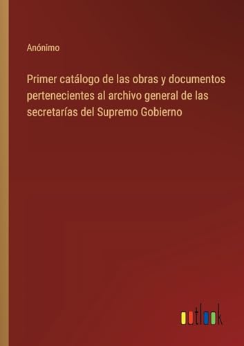 Primer catálogo de las obras y documentos pertenecientes al archivo general de las secretarías del Supremo Gobierno von Outlook Verlag