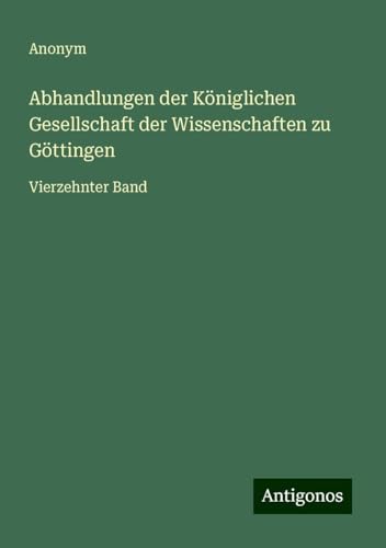 Abhandlungen der Königlichen Gesellschaft der Wissenschaften zu Göttingen: Vierzehnter Band Abhandlungen der Königlichen Gesellschaft der Wissenschaften zu Göttingen: Vierzehnter Band von Antigonos Verlag