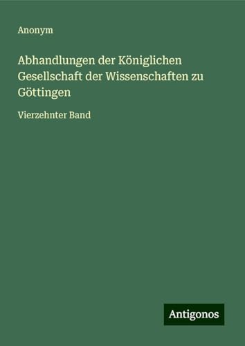 Abhandlungen der Königlichen Gesellschaft der Wissenschaften zu Göttingen: Vierzehnter Band Abhandlungen der Königlichen Gesellschaft der Wissenschaften zu Göttingen: Vierzehnter Band von Antigonos Verlag