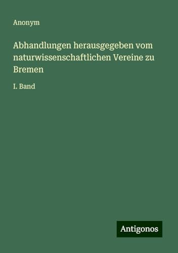 Abhandlungen herausgegeben vom naturwissenschaftlichen Vereine zu Bremen: I. Band Abhandlungen herausgegeben vom naturwissenschaftlichen Vereine zu Bremen: I. Band von Antigonos Verlag