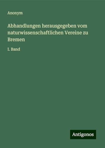 Abhandlungen herausgegeben vom naturwissenschaftlichen Vereine zu Bremen: I. Band Abhandlungen herausgegeben vom naturwissenschaftlichen Vereine zu Bremen: I. Band von Antigonos Verlag