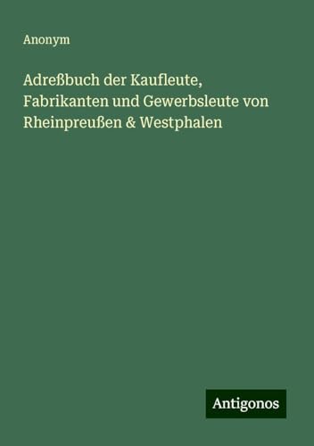 Adreßbuch der Kaufleute, Fabrikanten und Gewerbsleute von Rheinpreußen & Westphalen Adreßbuch der Kaufleute, Fabrikanten und Gewerbsleute von Rheinpreußen & Westphalen von Antigonos Verlag