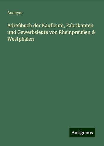 Adreßbuch der Kaufleute, Fabrikanten und Gewerbsleute von Rheinpreußen & Westphalen Adreßbuch der Kaufleute, Fabrikanten und Gewerbsleute von Rheinpreußen & Westphalen von Antigonos Verlag