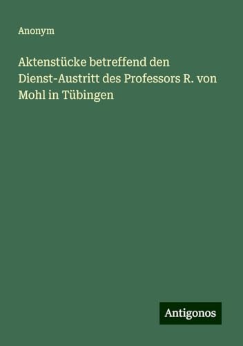 Aktenstücke betreffend den Dienst-Austritt des Professors R. von Mohl in Tübingen Aktenstücke betreffend den Dienst-Austritt des Professors R. von Mohl in Tübingen von Antigonos Verlag