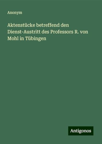 Aktenstücke betreffend den Dienst-Austritt des Professors R. von Mohl in Tübingen Aktenstücke betreffend den Dienst-Austritt des Professors R. von Mohl in Tübingen von Antigonos Verlag