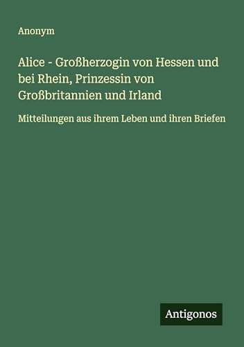 Alice - Großherzogin von Hessen und bei Rhein, Prinzessin von Großbritannien und Irland: Mitteilungen aus ihrem Leben und ihren Briefen Alice - Großherzogin von Hessen und bei Rhein, Prinzessin von Großbritannien und Irland: Mitteilungen aus ihrem Leben und ihren Briefen von Antigonos Verlag