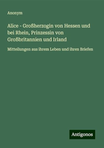 Alice - Großherzogin von Hessen und bei Rhein, Prinzessin von Großbritannien und Irland: Mitteilungen aus ihrem Leben und ihren Briefen Alice - Großherzogin von Hessen und bei Rhein, Prinzessin von Großbritannien und Irland: Mitteilungen aus ihrem Leben und ihren Briefen von Antigonos Verlag