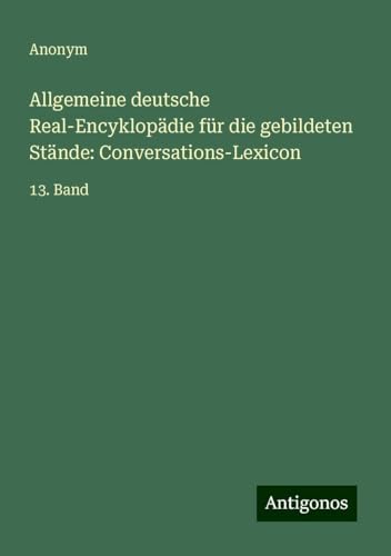 Allgemeine deutsche Real-Encyklopädie für die gebildeten Stände: Conversations-Lexicon: 13. Band Allgemeine deutsche Real-Encyklopädie für die gebildeten Stände: Conversations-Lexicon: 13. Band von Antigonos Verlag