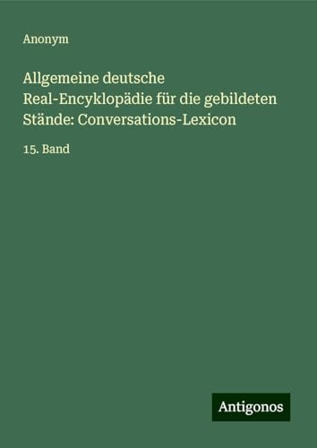 Allgemeine deutsche Real-Encyklopädie für die gebildeten Stände: Conversations-Lexicon: 15. Band Allgemeine deutsche Real-Encyklopädie für die gebildeten Stände: Conversations-Lexicon: 15. Band von Antigonos Verlag