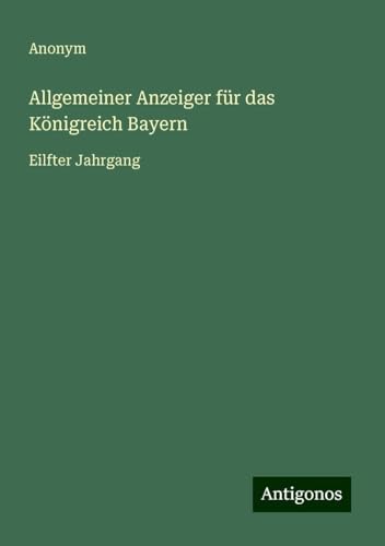 Allgemeiner Anzeiger für das Königreich Bayern: Eilfter Jahrgang Allgemeiner Anzeiger für das Königreich Bayern: Eilfter Jahrgang von Antigonos Verlag