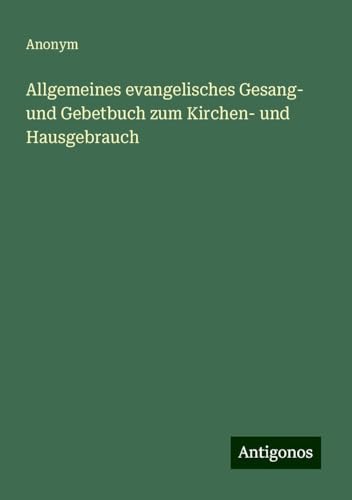 Allgemeines evangelisches Gesang- und Gebetbuch zum Kirchen- und Hausgebrauch Allgemeines evangelisches Gesang- und Gebetbuch zum Kirchen- und Hausgebrauch von Antigonos Verlag