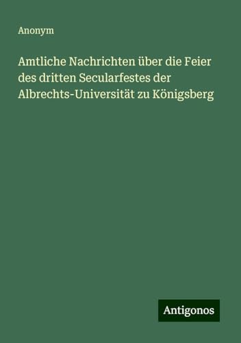 Amtliche Nachrichten über die Feier des dritten Secularfestes der Albrechts-Universität zu Königsberg Amtliche Nachrichten über die Feier des dritten Secularfestes der Albrechts-Universität zu Königsberg von Antigonos Verlag