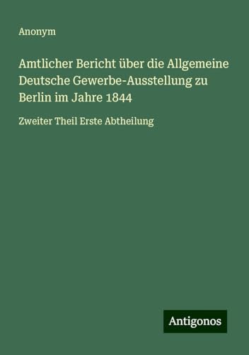 Amtlicher Bericht über die Allgemeine Deutsche Gewerbe-Ausstellung zu Berlin im Jahre 1844: Zweiter Theil Erste Abtheilung Amtlicher Bericht über die Allgemeine Deutsche Gewerbe-Ausstellung zu Berlin im Jahre 1844: Zweiter Theil Erste Abtheilung von Antigonos Verlag