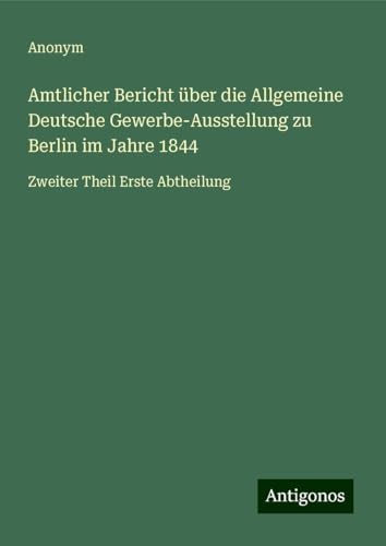 Amtlicher Bericht über die Allgemeine Deutsche Gewerbe-Ausstellung zu Berlin im Jahre 1844: Zweiter Theil Erste Abtheilung Amtlicher Bericht über die Allgemeine Deutsche Gewerbe-Ausstellung zu Berlin im Jahre 1844: Zweiter Theil Erste Abtheilung von Antigonos Verlag