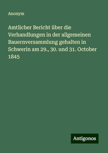 Amtlicher Bericht über die Verhandlungen in der allgemeinen Bauernversammlung gehalten in Schwerin am 29., 30. und 31. October 1845 Amtlicher Bericht über die Verhandlungen in der allgemeinen Bauernversammlung gehalten in Schwerin am 29., 30. und 31. October 1845 von Antigonos Verlag