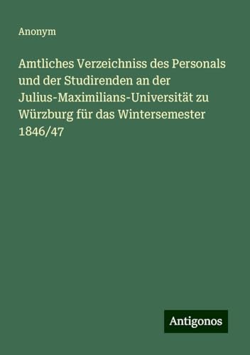 Amtliches Verzeichniss des Personals und der Studirenden an der Julius-Maximilians-Universität zu Würzburg für das Wintersemester 1846/47 Amtliches Verzeichniss des Personals und der Studirenden an der Julius-Maximilians-Universität zu Würzburg für das Wintersemester 1846/47 von Antigonos Verlag
