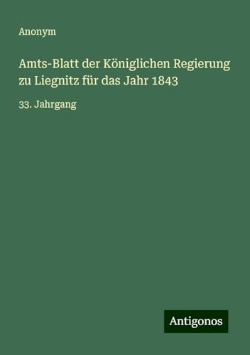 Amts-Blatt der Königlichen Regierung zu Liegnitz für das Jahr 1843: 33. Jahrgang Amts-Blatt der Königlichen Regierung zu Liegnitz für das Jahr 1843: 33. Jahrgang von Antigonos Verlag