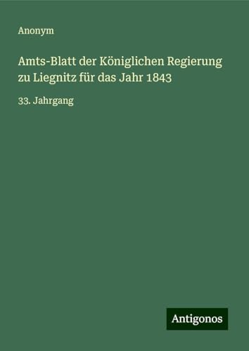 Amts-Blatt der Königlichen Regierung zu Liegnitz für das Jahr 1843: 33. Jahrgang Amts-Blatt der Königlichen Regierung zu Liegnitz für das Jahr 1843: 33. Jahrgang von Antigonos Verlag