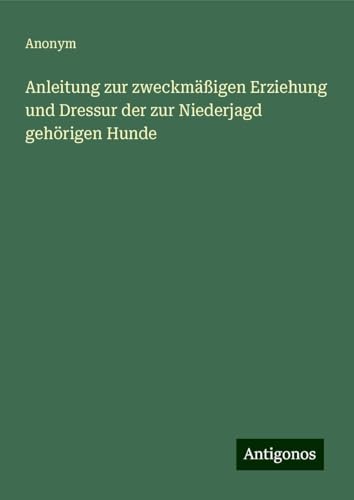Anleitung zur zweckmäßigen Erziehung und Dressur der zur Niederjagd gehörigen Hunde Anleitung zur zweckmäßigen Erziehung und Dressur der zur Niederjagd gehörigen Hunde von Antigonos Verlag